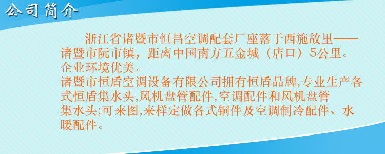 浙江省諸暨市恒昌空調(diào)配套廠座落于西施故里——諸暨市阮市鎮(zhèn)，距離中國南方五金城（店口）5公里。企業(yè)環(huán)境優(yōu)美，交通便利。 諸暨市恒盾空調(diào)設(shè)備有限公司擁有恒盾品牌,專業(yè)生產(chǎn)各式恒盾集水頭,風(fēng)機盤管配件,中央空調(diào)配件和風(fēng)機盤管集水頭;可來圖,來樣定做各式銅件及空調(diào)制冷配件、水暖配件;聯(lián)系人:梁云昌,聯(lián)系電話:013867587038.網(wǎng)址:http://www.cnhengdun.com
